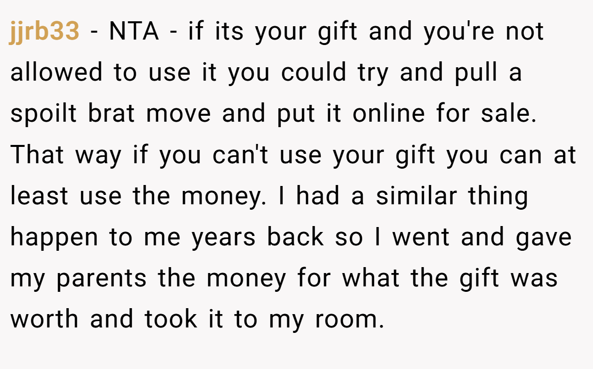 jjrb33 − NTA - if its your gift and you're not allowed to use it you could try and pull a spoilt brat move and put it online for sale. That way if you can't use your gift you can at least use the money. I had a similar thing happen to me years back so I went and gave my parents the money for what the gift was worth and took it to my room.