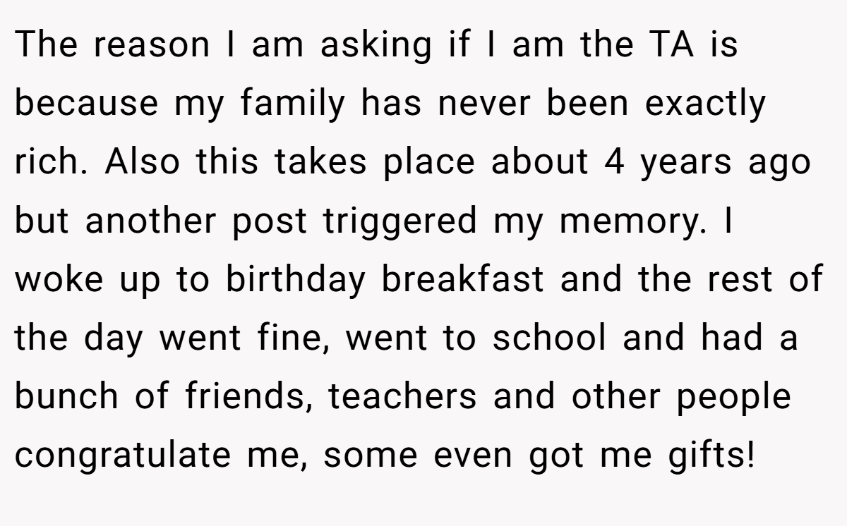 The reason I am asking if I am the TA is because my family has never been exactly rich. Also this takes place about 4 years ago but another post triggered my memory. I woke up to birthday breakfast and the rest of the day went fine, went to school and had a bunch of friends, teachers and other people congratulate me, some even got me gifts!