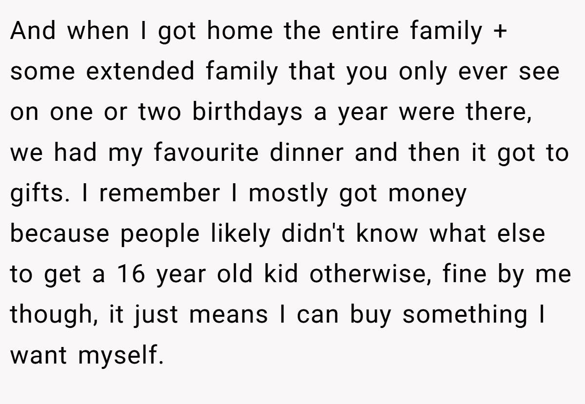 And when I got home the entire family + some extended family that you only ever see on one or two birthdays a year were there, we had my favourite dinner and then it got to gifts. I remember I mostly got money because people likely didn't know what else to get a 16 year old kid otherwise, fine by me though, it just means I can buy something I want myself.