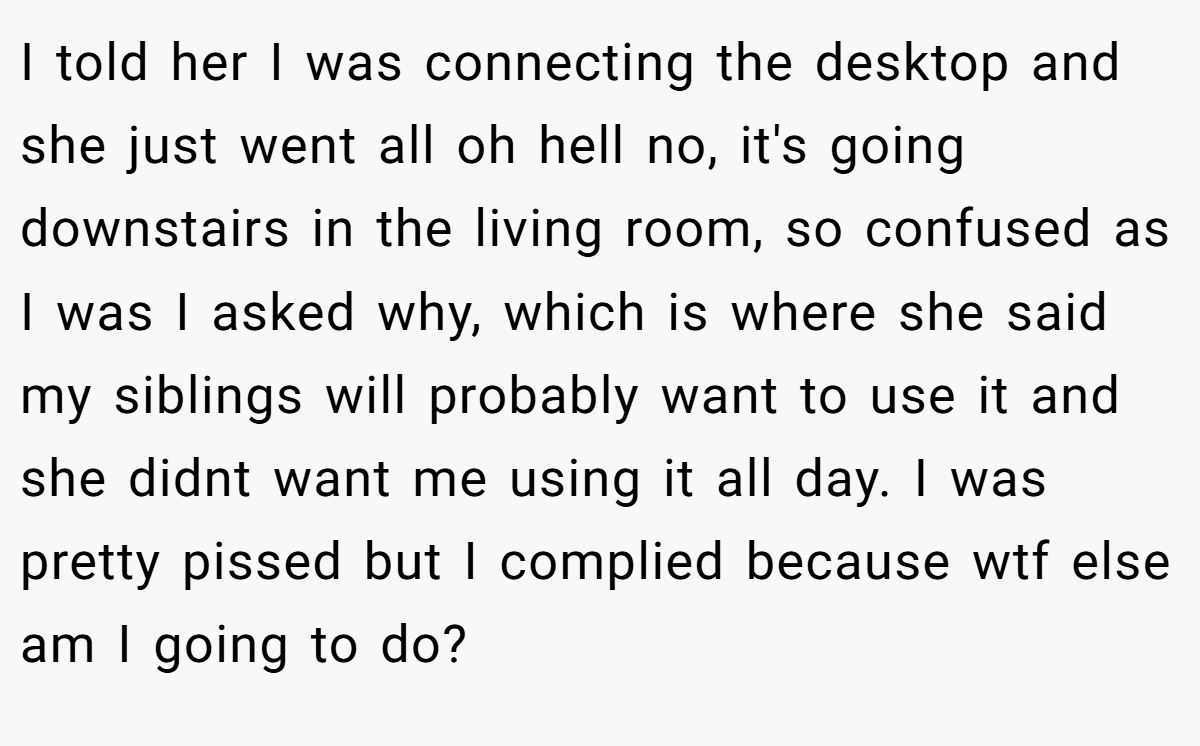 I told her I was connecting the desktop and she just went all oh hell no, it's going downstairs in the living room, so confused as I was I asked why, which is where she said my siblings will probably want to use it and she didnt want me using it all day. I was pretty pissed but I complied because wtf else am I going to do?