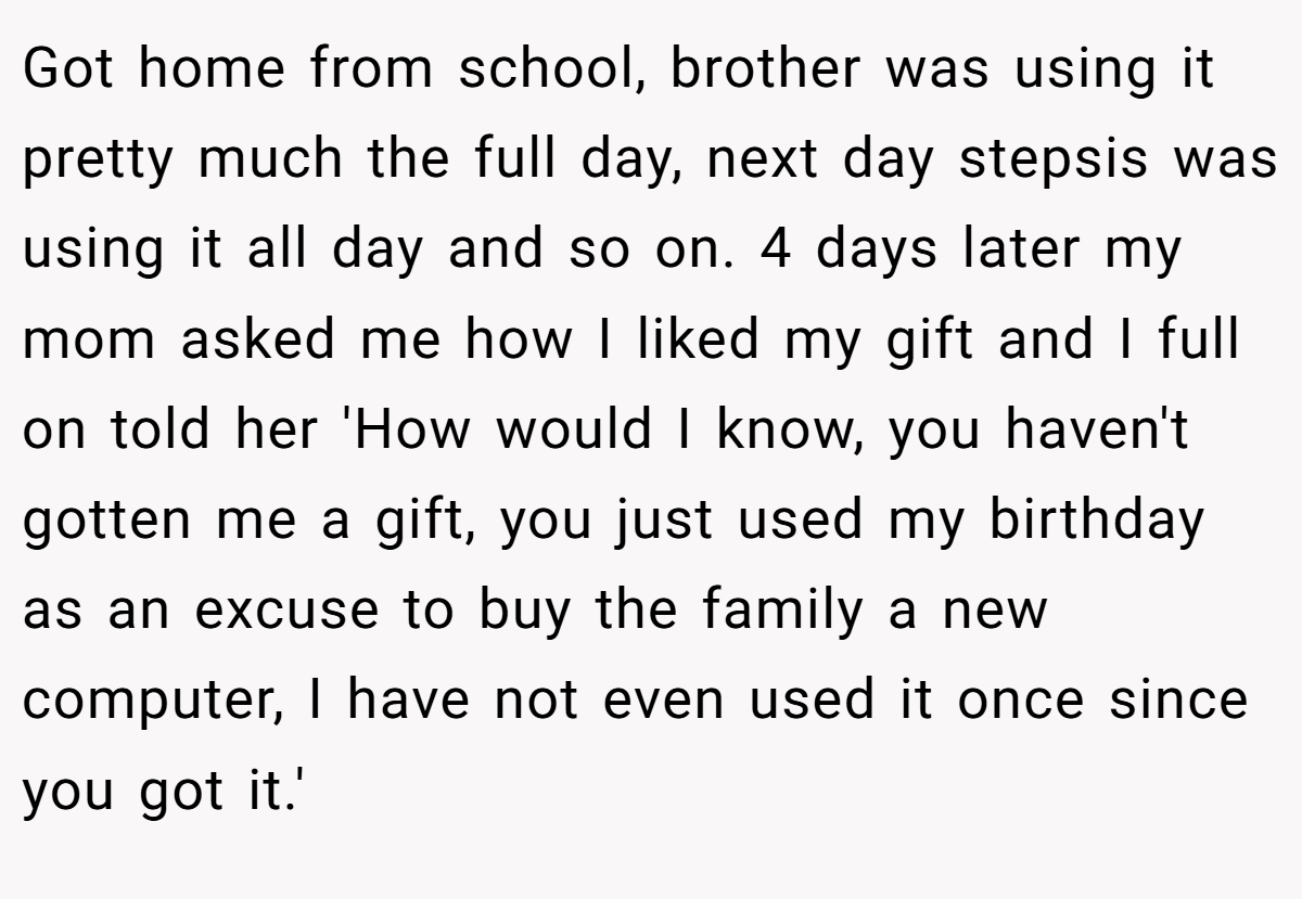 Got home from school, brother was using it pretty much the full day, next day stepsis was using it all day and so on. 4 days later my mom asked me how I liked my gift and I full on told her 'How would I know, you haven't gotten me a gift, you just used my birthday as an excuse to buy the family a new computer, I have not even used it once since you got it.'
