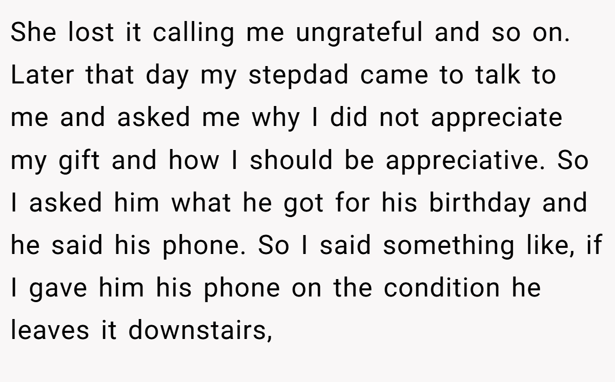 She lost it calling me ungrateful and so on. Later that day my stepdad came to talk to me and asked me why I did not appreciate my gift and how I should be appreciative. So I asked him what he got for his birthday and he said his phone. So I said something like, if I gave him his phone on the condition he leaves it downstairs,