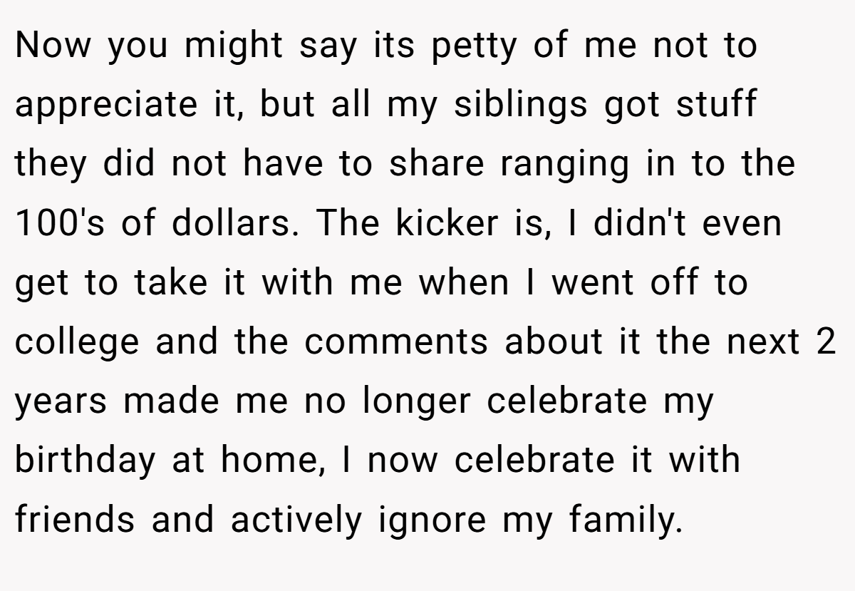 Now you might say its petty of me not to appreciate it, but all my siblings got stuff they did not have to share ranging in to the 100's of dollars. The kicker is, I didn't even get to take it with me when I went off to college and the comments about it the next 2 years made me no longer celebrate my birthday at home, I now celebrate it with friends and actively ignore my family.