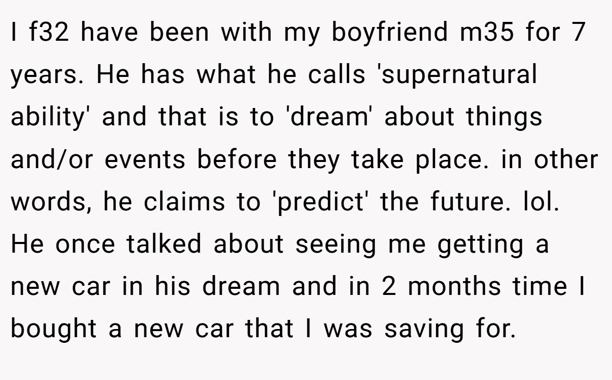 I f32 have been with my boyfriend m35 for 7 years. He has what he calls 'supernatural ability' and that is to 'dream' about things and/or events before they take place. in other words, he claims to 'predict' the future. lol. He once talked about seeing me getting a new car in his dream and in 2 months time I bought a new car that I was saving for.