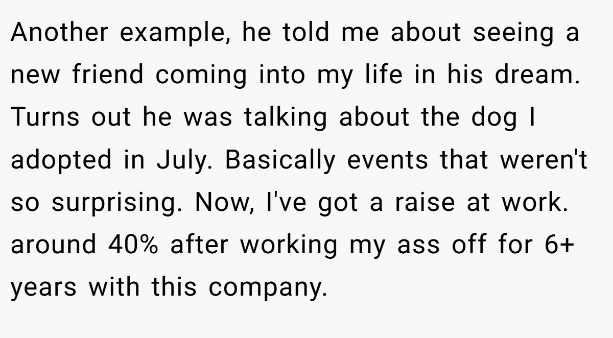 Another example, he told me about seeing a new friend coming into my life in his dream. Turns out he was talking about the dog I adopted in July. Basically events that weren't so surprising. Now, I've got a raise at work. around 40% after working my ass off for 6+ years with this company.
