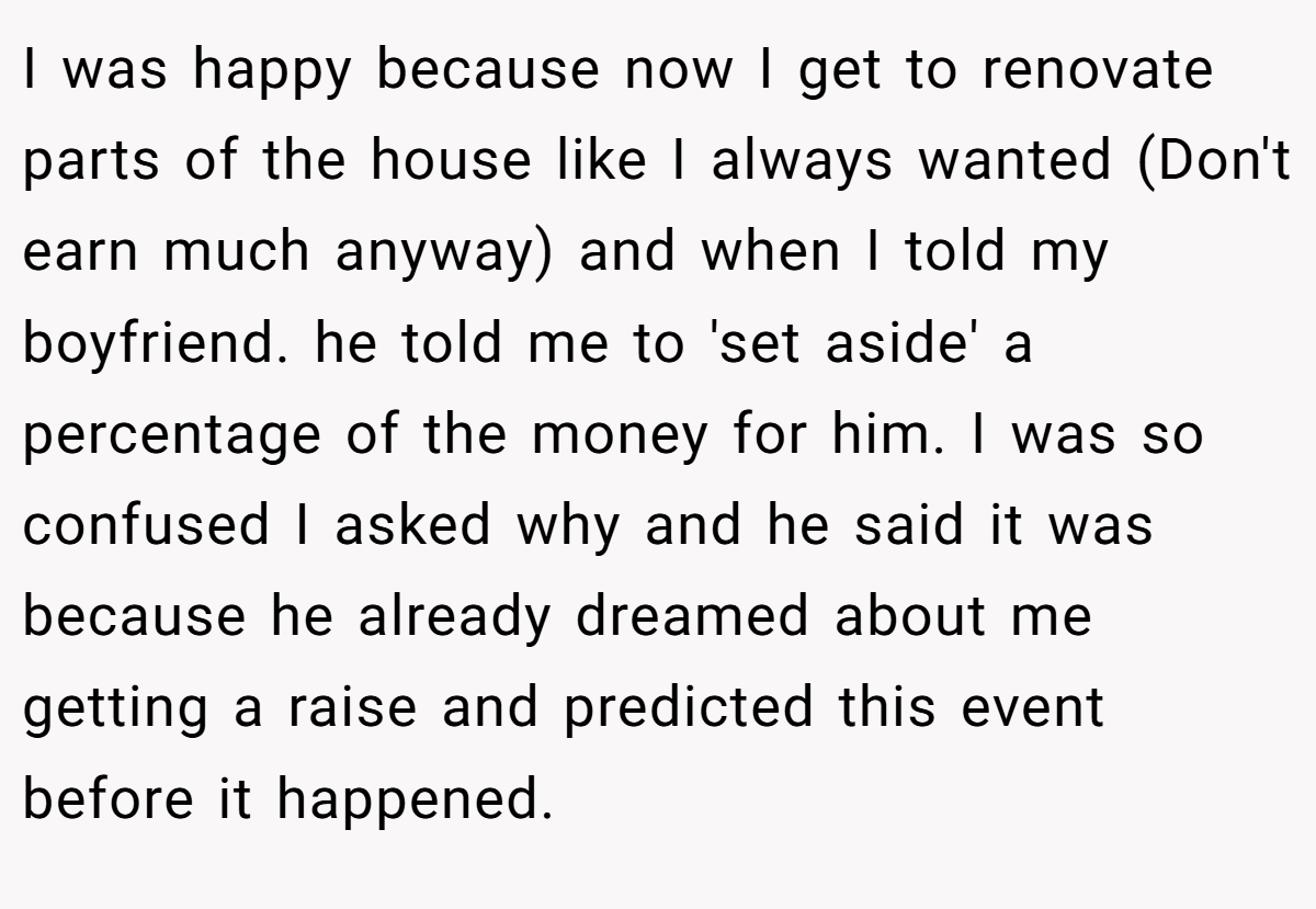 I was happy because now I get to renovate parts of the house like I always wanted (Don't earn much anyway) and when I told my boyfriend. he told me to 'set aside' a percentage of the money for him. I was so confused I asked why and he said it was because he already dreamed about me getting a raise and predicted this event before it happened.