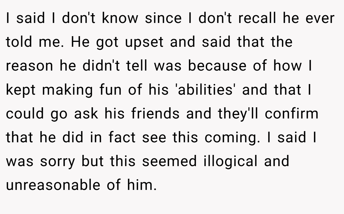 I said I don't know since I don't recall he ever told me. He got upset and said that the reason he didn't tell was because of how I kept making fun of his 'abilities' and that I could go ask his friends and they'll confirm that he did in fact see this coming. I said I was sorry but this seemed illogical and unreasonable of him.