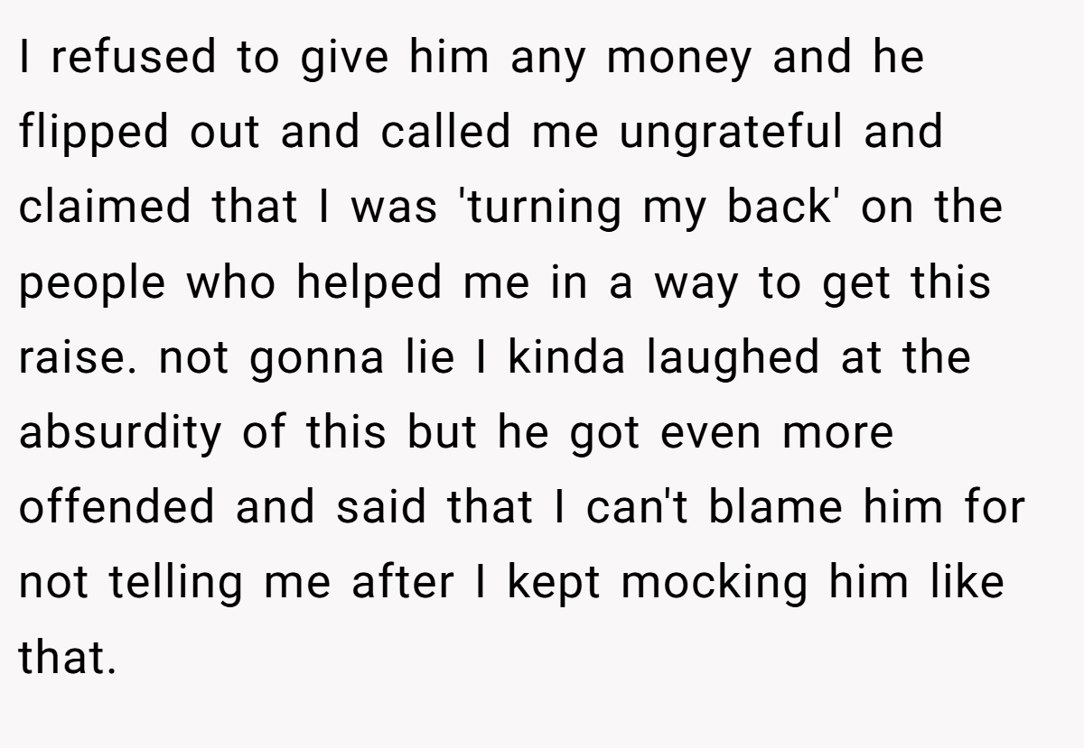 I refused to give him any money and he flipped out and called me ungrateful and claimed that I was 'turning my back' on the people who helped me in a way to get this raise. not gonna lie I kinda laughed at the absurdity of this but he got even more offended and said that I can't blame him for not telling me after I kept mocking him like that.