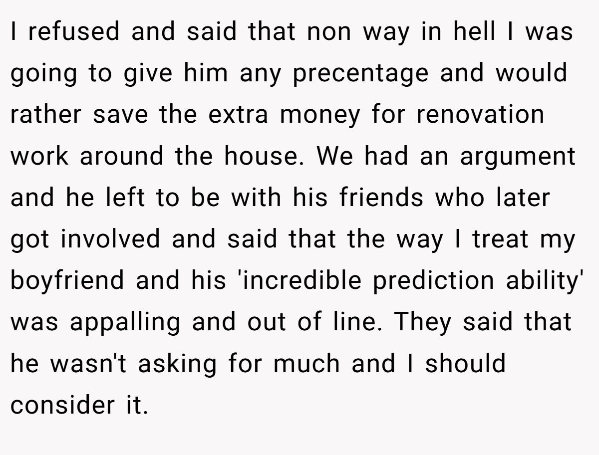 I refused and said that non way in hell I was going to give him any precentage and would rather save the extra money for renovation work around the house. We had an argument and he left to be with his friends who later got involved and said that the way I treat my boyfriend and his 'incredible prediction ability' was appalling and out of line. They said that he wasn't asking for much and I should consider it.
