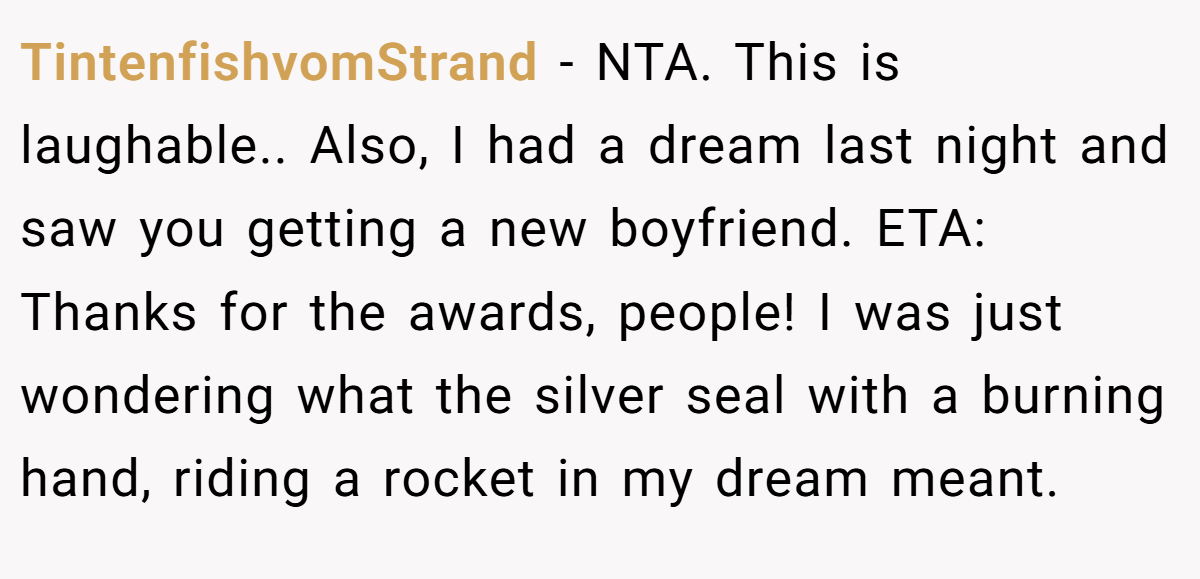 TintenfishvomStrand − NTA. This is laughable.. Also, I had a dream last night and saw you getting a new boyfriend. ETA: Thanks for the awards, people! I was just wondering what the silver seal with a burning hand, riding a rocket in my dream meant.