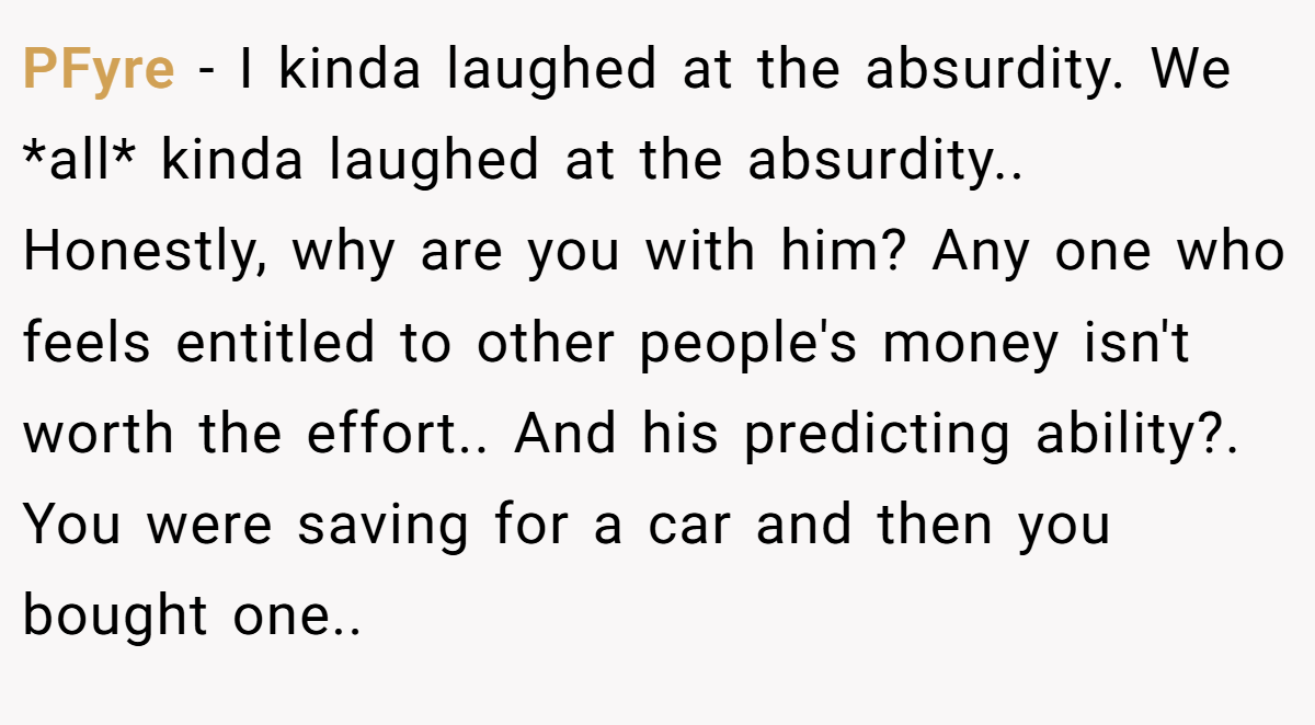 PFyre − I kinda laughed at the absurdity. We *all* kinda laughed at the absurdity.. Honestly, why are you with him? Any one who feels entitled to other people's money isn't worth the effort.. And his predicting ability?. You were saving for a car and then you bought one..