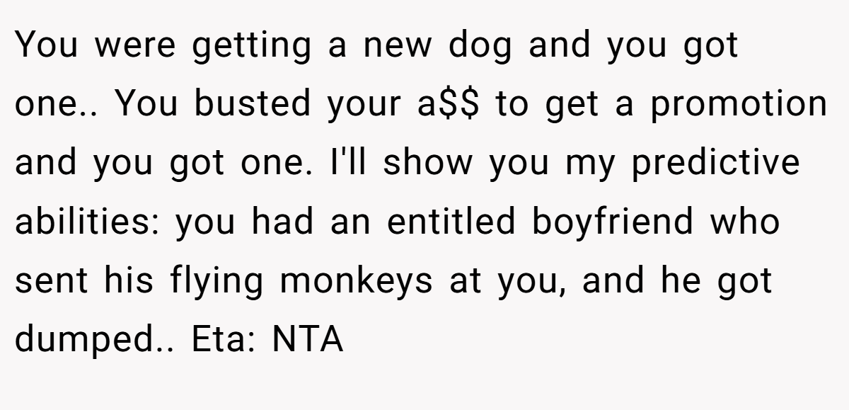You were getting a new dog and you got one.. You busted your a$$ to get a promotion and you got one. I'll show you my predictive abilities: you had an entitled boyfriend who sent his flying monkeys at you, and he got dumped.. Eta: NTA
