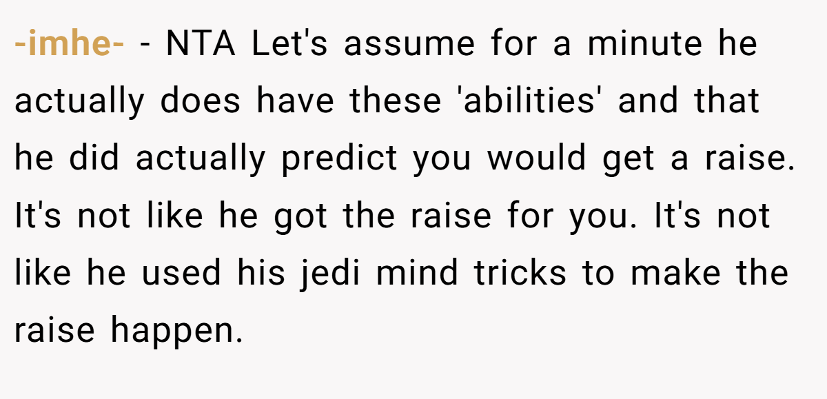 -imhe- − NTA Let's assume for a minute he actually does have these 'abilities' and that he did actually predict you would get a raise. It's not like he got the raise for you. It's not like he used his jedi mind tricks to make the raise happen.