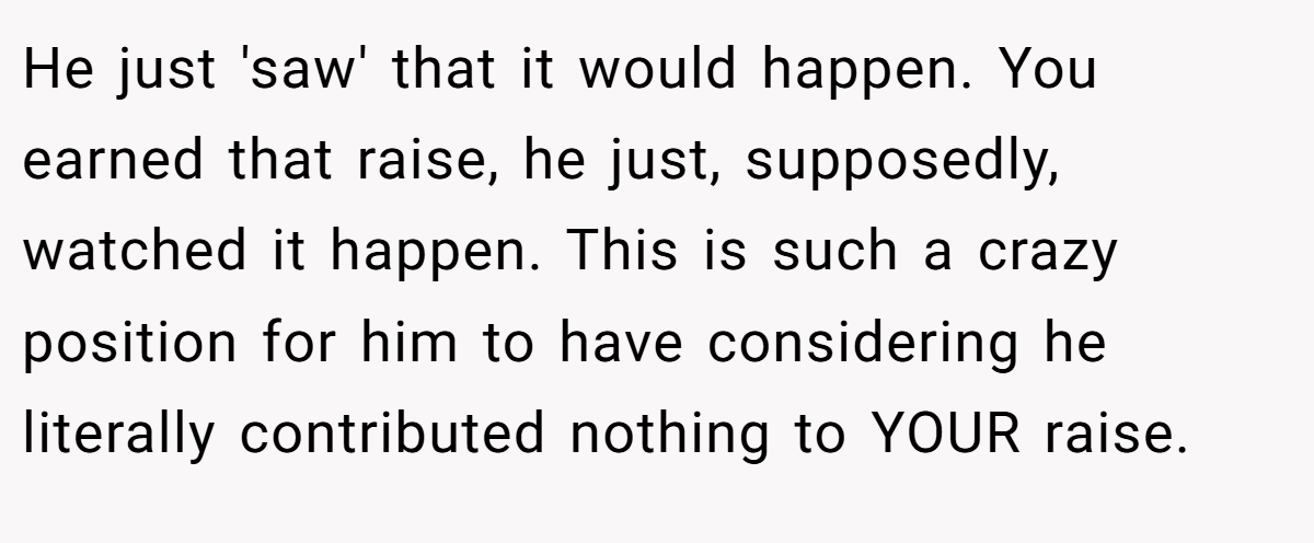 He just 'saw' that it would happen. You earned that raise, he just, supposedly, watched it happen. This is such a crazy position for him to have considering he literally contributed nothing to YOUR raise.