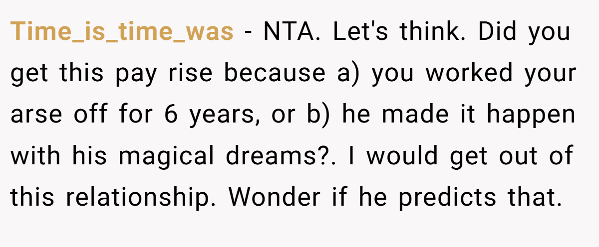 Time_is_time_was − NTA. Let's think. Did you get this pay rise because a) you worked your arse off for 6 years, or b) he made it happen with his magical dreams?. I would get out of this relationship. Wonder if he predicts that.