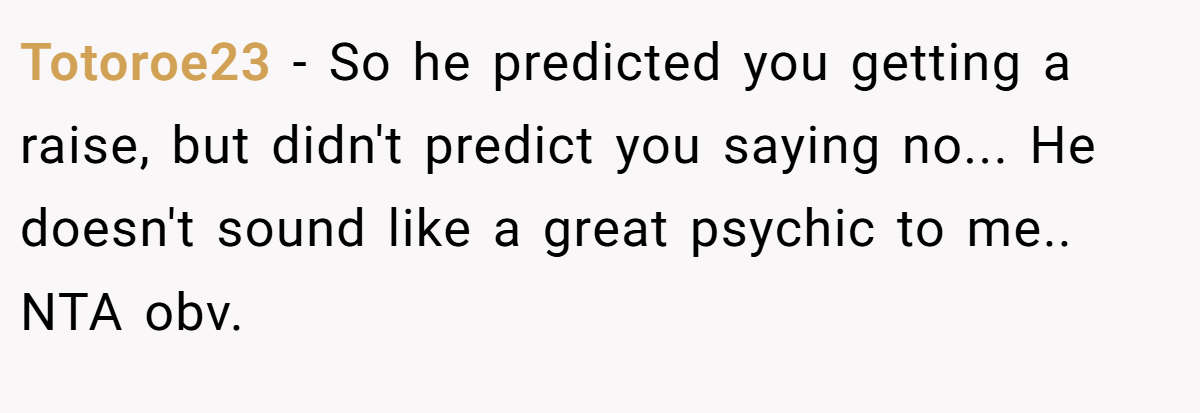 Totoroe23 − So he predicted you getting a raise, but didn't predict you saying no... He doesn't sound like a great psychic to me.. NTA obv.