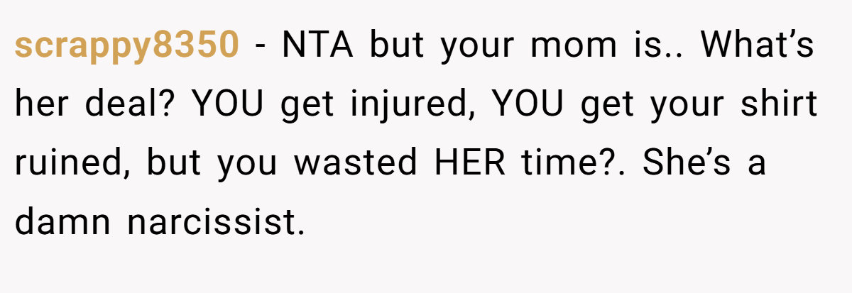 scrappy8350 − NTA but your mom is.. What’s her deal? YOU get injured, YOU get your shirt ruined, but you wasted HER time?. She’s a damn narcissist.
