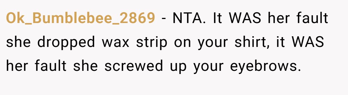 Ok_Bumblebee_2869 − NTA. It WAS her fault she dropped wax strip on your shirt, it WAS her fault she screwed up your eyebrows.