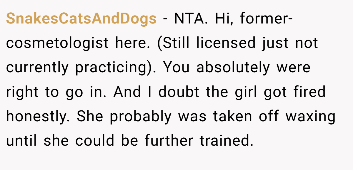 SnakesCatsAndDogs − NTA. Hi, former- cosmetologist here. (Still licensed just not currently practicing). You absolutely were right to go in. And I doubt the girl got fired honestly. She probably was taken off waxing until she could be further trained.
