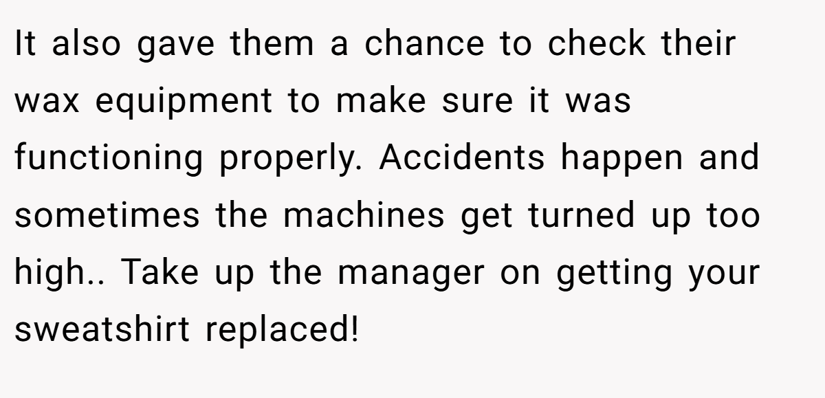 It also gave them a chance to check their wax equipment to make sure it was functioning properly. Accidents happen and sometimes the machines get turned up too high.. Take up the manager on getting your sweatshirt replaced!