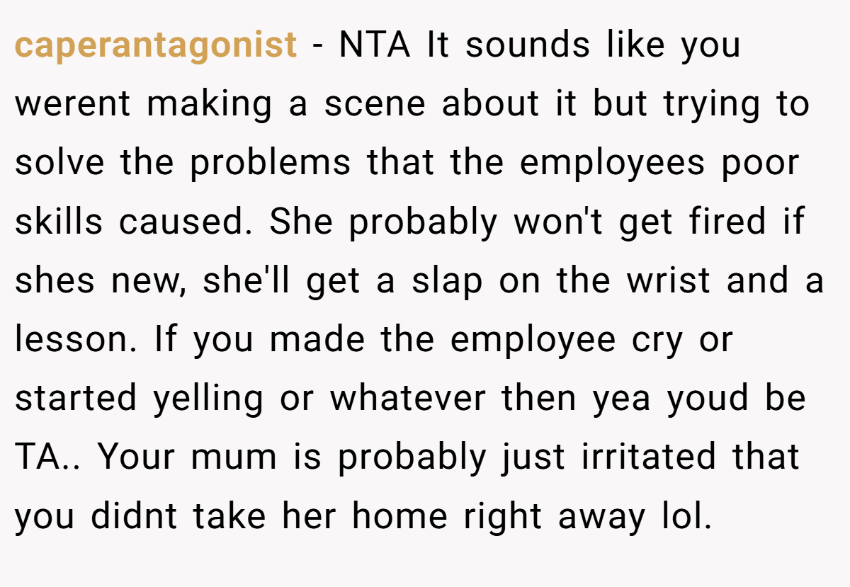 caperantagonist − NTA It sounds like you werent making a scene about it but trying to solve the problems that the employees poor skills caused. She probably won't get fired if shes new, she'll get a slap on the wrist and a lesson. If you made the employee cry or started yelling or whatever then yea youd be TA.. Your mum is probably just irritated that you didnt take her home right away lol.