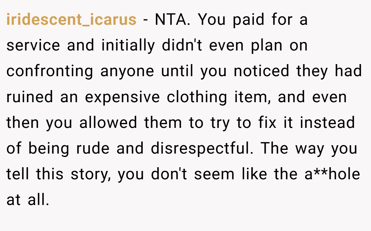 iridescent_icarus − NTA. You paid for a service and initially didn't even plan on confronting anyone until you noticed they had ruined an expensive clothing item, and even then you allowed them to try to fix it instead of being rude and disrespectful. The way you tell this story, you don't seem like the a**hole at all.