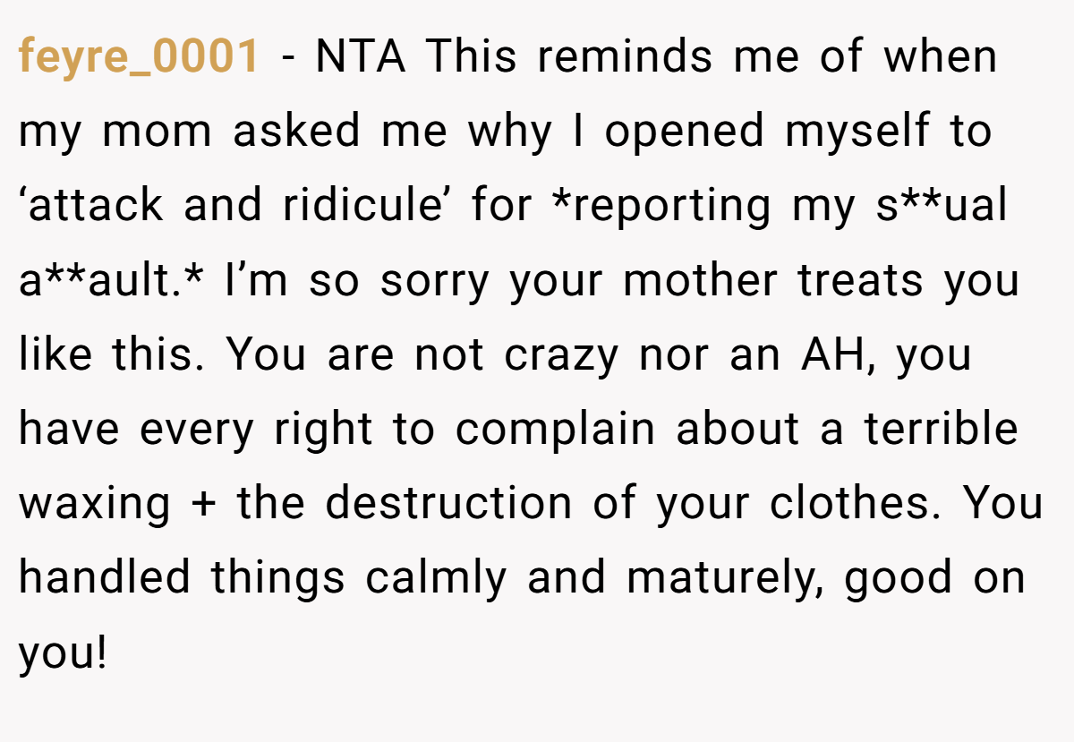 feyre_0001 − NTA This reminds me of when my mom asked me why I opened myself to ‘attack and ridicule’ for *reporting my s**ual a**ault.* I’m so sorry your mother treats you like this. You are not crazy nor an AH, you have every right to complain about a terrible waxing + the destruction of your clothes. You handled things calmly and maturely, good on you!