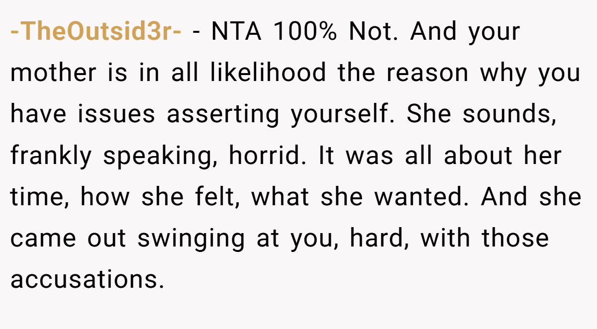 -TheOutsid3r- − NTA 100% Not. And your mother is in all likelihood the reason why you have issues asserting yourself. She sounds, frankly speaking, horrid. It was all about her time, how she felt, what she wanted. And she came out swinging at you, hard, with those accusations.