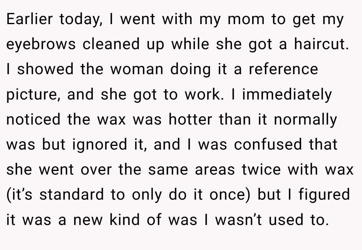 Earlier today, I went with my mom to get my eyebrows cleaned up while she got a haircut. I showed the woman doing it a reference picture, and she got to work. I immediately noticed the wax was hotter than it normally was but ignored it, and I was confused that she went over the same areas twice with wax (it’s standard to only do it once) but I figured it was a new kind of was I wasn’t used to.