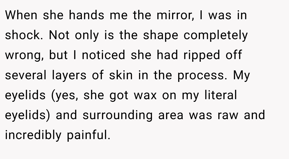 When she hands me the mirror, I was in shock. Not only is the shape completely wrong, but I noticed she had ripped off several layers of skin in the process. My eyelids (yes, she got wax on my literal eyelids) and surrounding area was raw and incredibly painful.