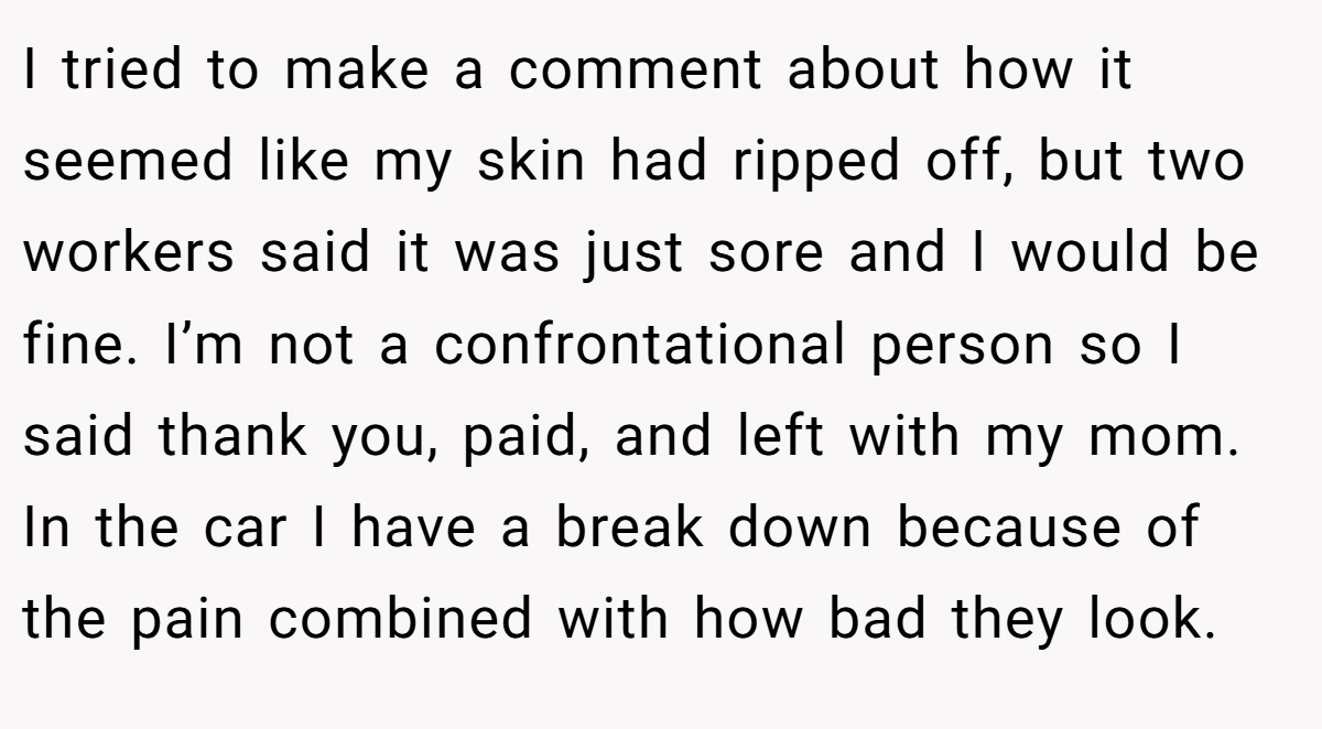 I tried to make a comment about how it seemed like my skin had ripped off, but two workers said it was just sore and I would be fine. I’m not a confrontational person so I said thank you, paid, and left with my mom. In the car I have a break down because of the pain combined with how bad they look.