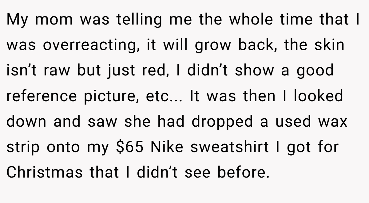 My mom was telling me the whole time that I was overreacting, it will grow back, the skin isn’t raw but just red, I didn’t show a good reference picture, etc... It was then I looked down and saw she had dropped a used wax strip onto my $65 Nike sweatshirt I got for Christmas that I didn’t see before.