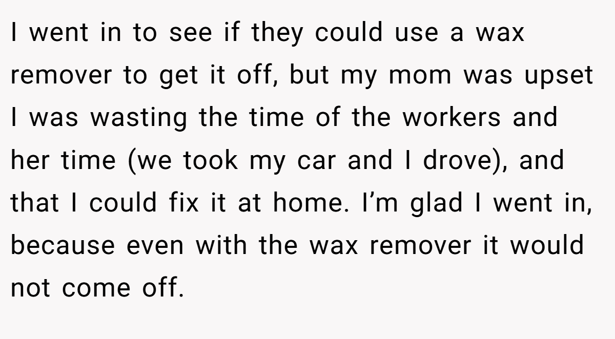 I went in to see if they could use a wax remover to get it off, but my mom was upset I was wasting the time of the workers and her time (we took my car and I drove), and that I could fix it at home. I’m glad I went in, because even with the wax remover it would not come off.