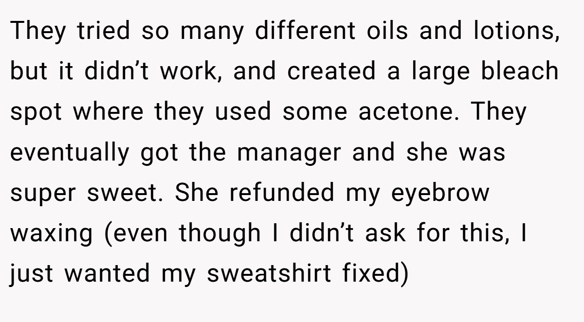 They tried so many different oils and lotions, but it didn’t work, and created a large bleach spot where they used some acetone. They eventually got the manager and she was super sweet. She refunded my eyebrow waxing (even though I didn’t ask for this, I just wanted my sweatshirt fixed)