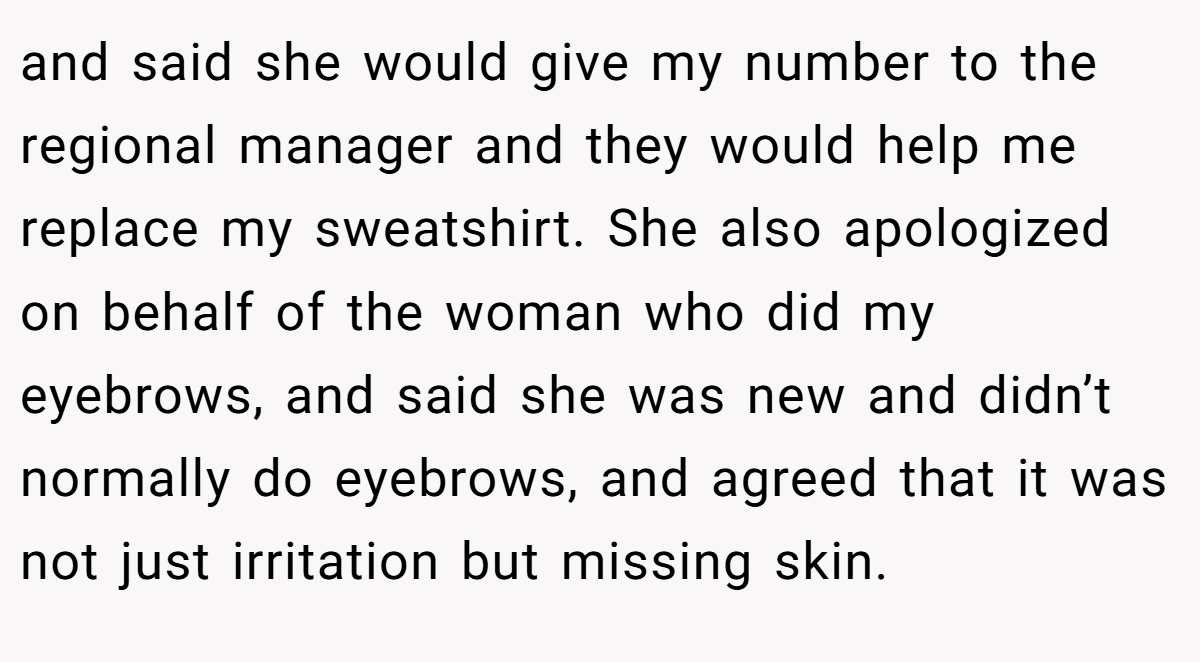 and said she would give my number to the regional manager and they would help me replace my sweatshirt. She also apologized on behalf of the woman who did my eyebrows, and said she was new and didn’t normally do eyebrows, and agreed that it was not just irritation but missing skin.