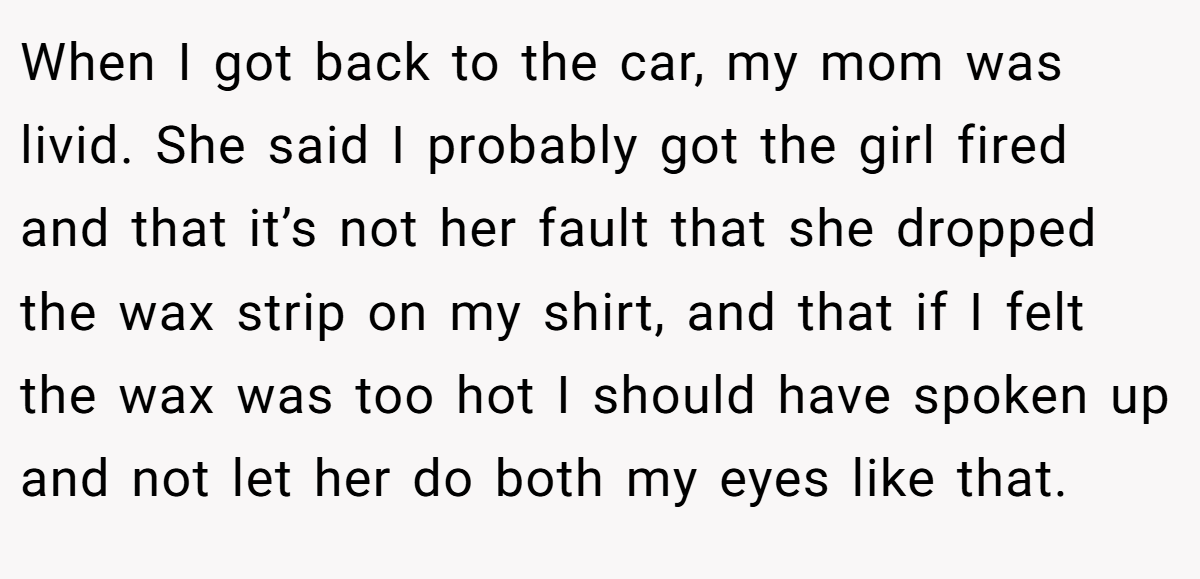 When I got back to the car, my mom was livid. She said I probably got the girl fired and that it’s not her fault that she dropped the wax strip on my shirt, and that if I felt the wax was too hot I should have spoken up and not let her do both my eyes like that.