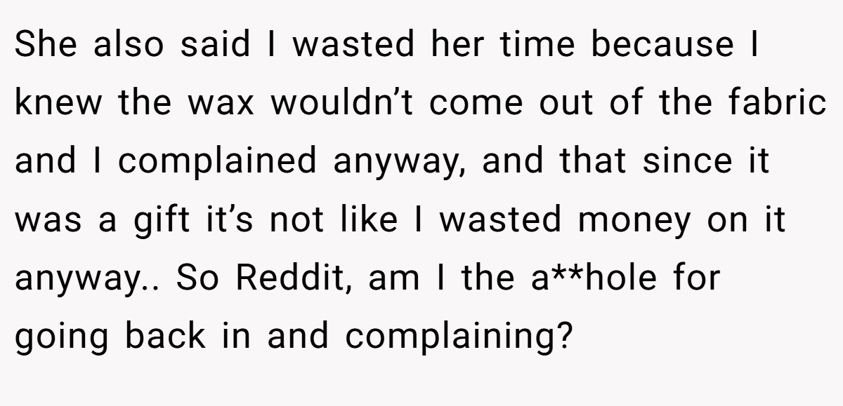 She also said I wasted her time because I knew the wax wouldn’t come out of the fabric and I complained anyway, and that since it was a gift it’s not like I wasted money on it anyway.. So Reddit, am I the a**hole for going back in and complaining?