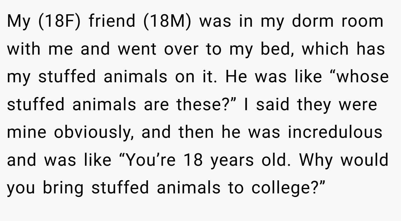 My (18F) friend (18M) was in my dorm room with me and went over to my bed, which has my stuffed animals on it. He was like “whose stuffed animals are these?” I said they were mine obviously, and then he was incredulous and was like “You’re 18 years old. Why would you bring stuffed animals to college?”
