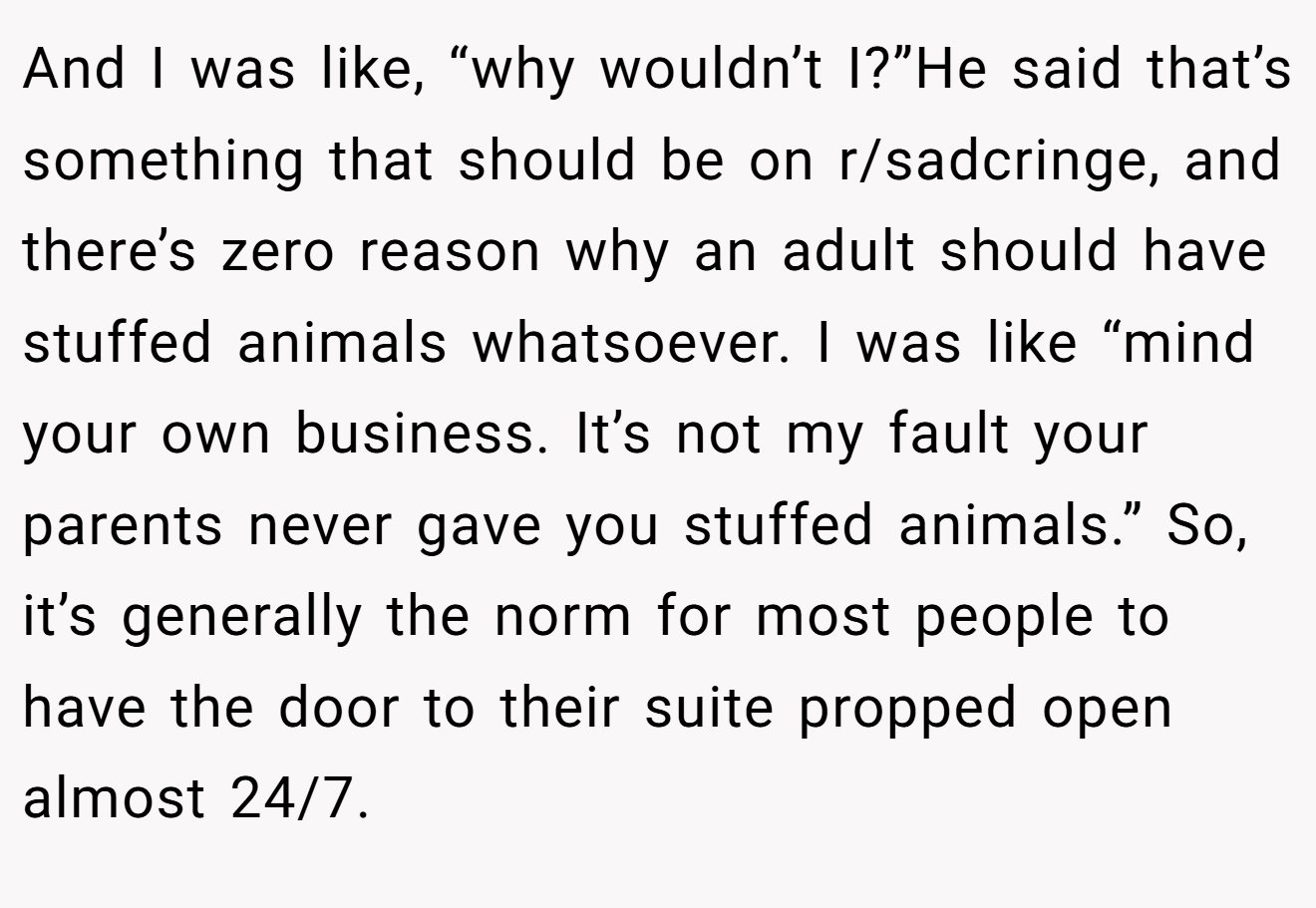 And I was like, “why wouldn’t I?”He said that’s something that should be on r/sadcringe, and there’s zero reason why an adult should have stuffed animals whatsoever. I was like “mind your own business. It’s not my fault your parents never gave you stuffed animals.” So, it’s generally the norm for most people to have the door to their suite propped open almost 24/7.