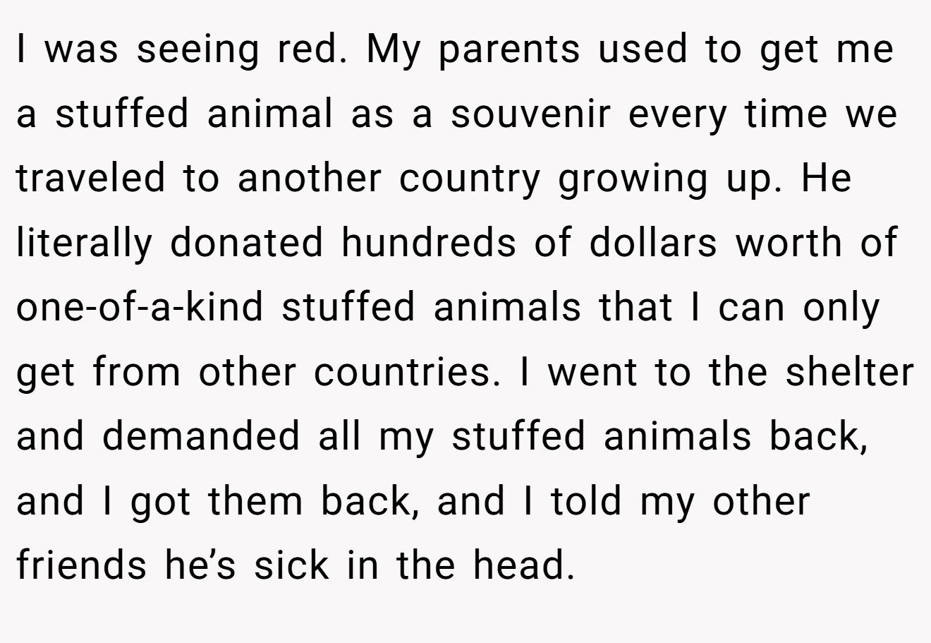 I was seeing red. My parents used to get me a stuffed animal as a souvenir every time we traveled to another country growing up. He literally donated hundreds of dollars worth of one-of-a-kind stuffed animals that I can only get from other countries. I went to the shelter and demanded all my stuffed animals back, and I got them back, and I told my other friends he’s sick in the head.