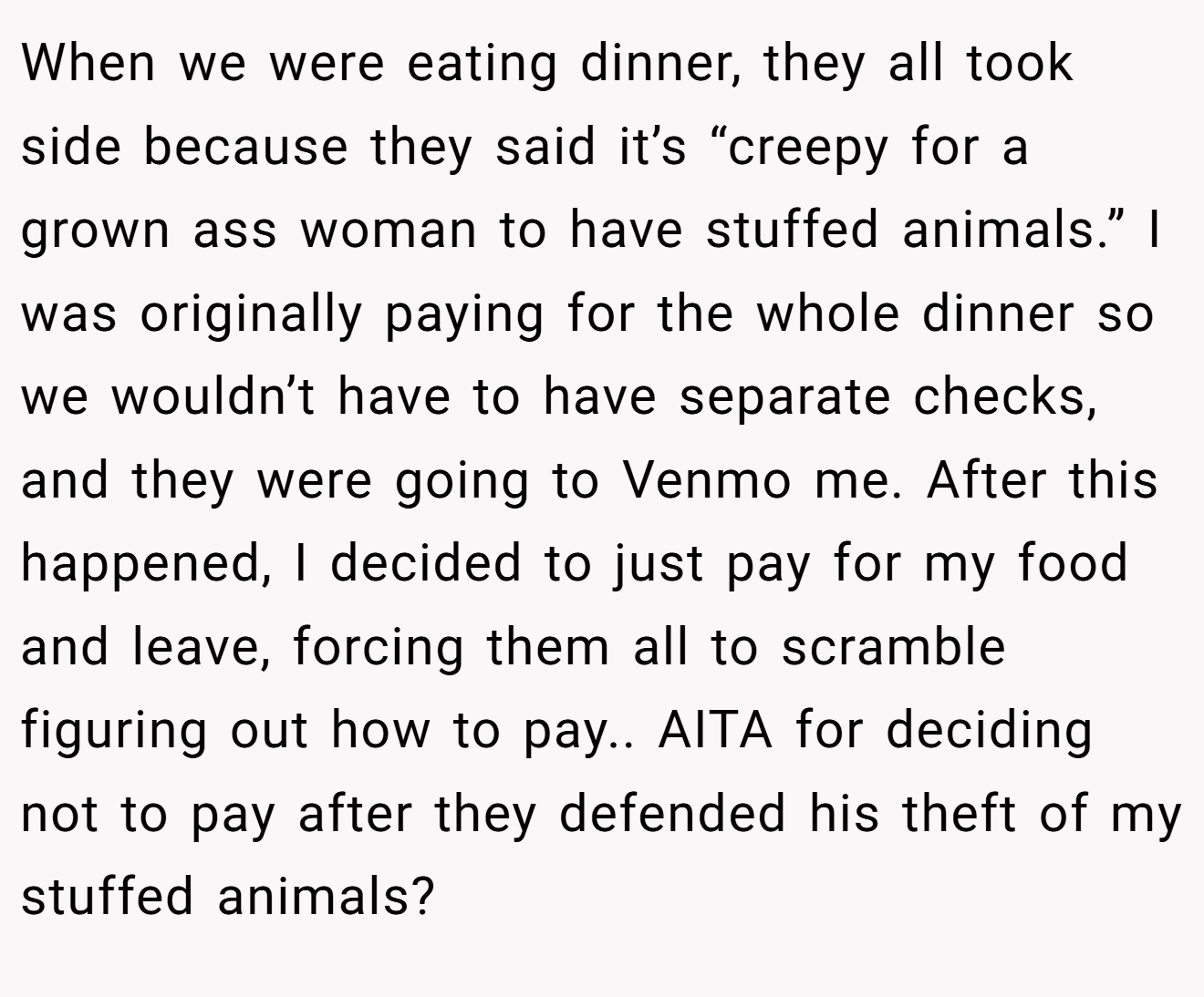 When we were eating dinner, they all took side because they said it’s “creepy for a grown ass woman to have stuffed animals.” I was originally paying for the whole dinner so we wouldn’t have to have separate checks, and they were going to Venmo me. After this happened, I decided to just pay for my food and leave, forcing them all to scramble figuring out how to pay.. AITA for deciding not to pay after they defended his theft of my stuffed animals?