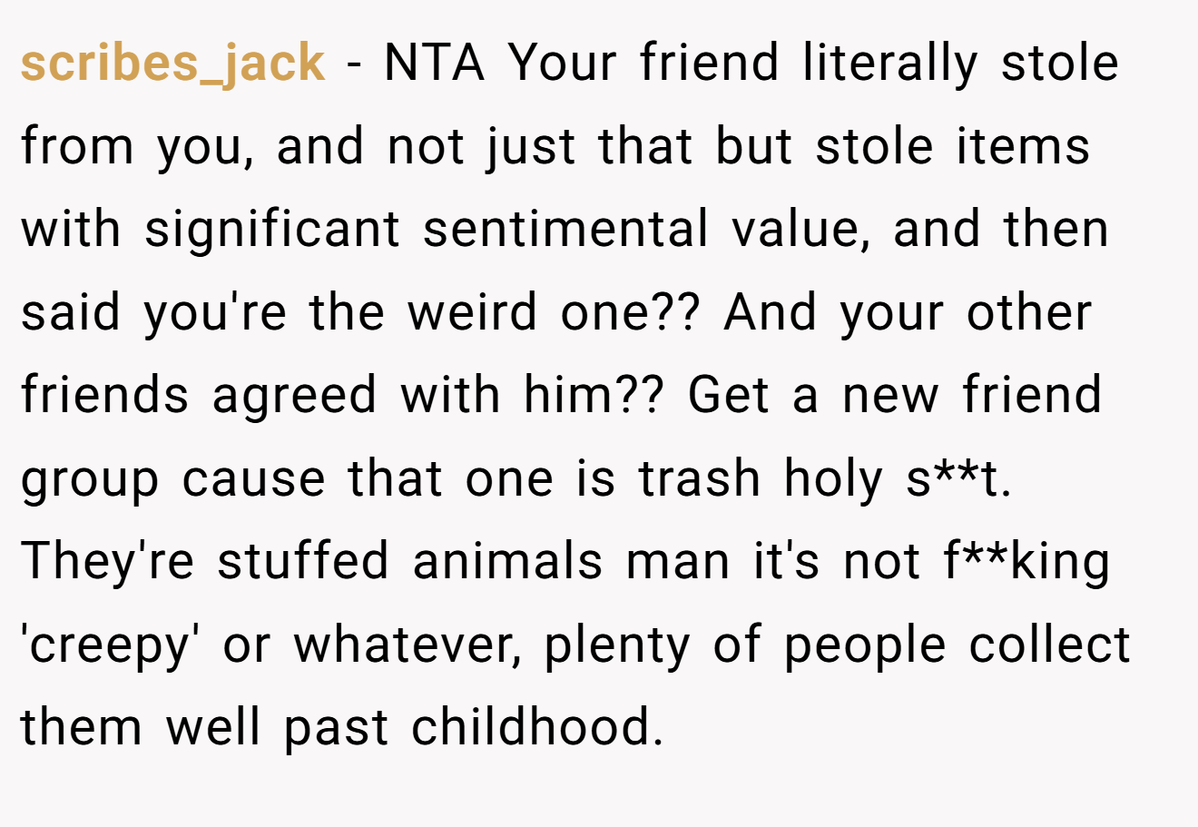 scribes_jack - NTA Your friend literally stole from you, and not just that but stole items with significant sentimental value, and then said you're the weird one?? And your other friends agreed with him?? Get a new friend group cause that one is trash holy s**t. They're stuffed animals man it's not f**king 'creepy' or whatever, plenty of people collect them well past childhood.