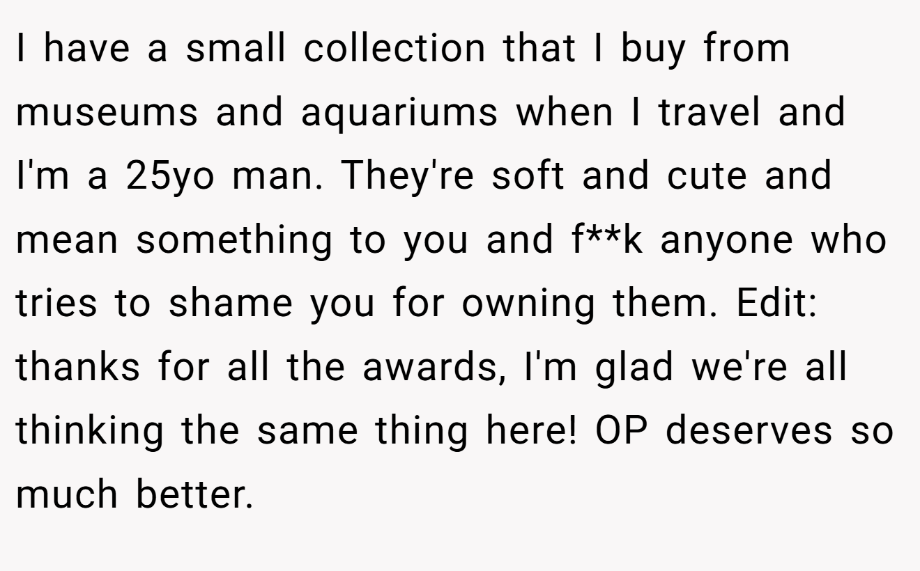 I have a small collection that I buy from museums and aquariums when I travel and I'm a 25yo man. They're soft and cute and mean something to you and f**k anyone who tries to shame you for owning them. Edit: thanks for all the awards, I'm glad we're all thinking the same thing here! OP deserves so much better.