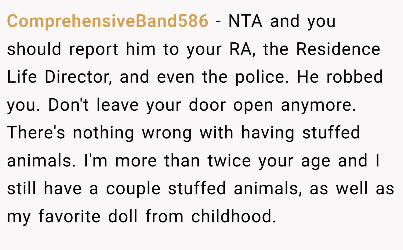 ComprehensiveBand586 - NTA and you should report him to your RA, the Residence Life Director, and even the police. He robbed you. Don't leave your door open anymore. There's nothing wrong with having stuffed animals. I'm more than twice your age and I still have a couple stuffed animals, as well as my favorite doll from childhood.