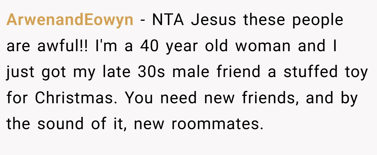ArwenandEowyn - NTA Jesus these people are awful!! I'm a 40 year old woman and I just got my late 30s male friend a stuffed toy for Christmas. You need new friends, and by the sound of it, new roommates.