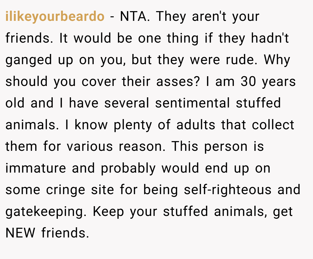ilikeyourbeardo - NTA. They aren't your friends. It would be one thing if they hadn't ganged up on you, but they were rude. Why should you cover their asses? I am 30 years old and I have several sentimental stuffed animals. I know plenty of adults that collect them for various reason. This person is immature and probably would end up on some cringe site for being self-righteous and gatekeeping. Keep your stuffed animals, get NEW friends.