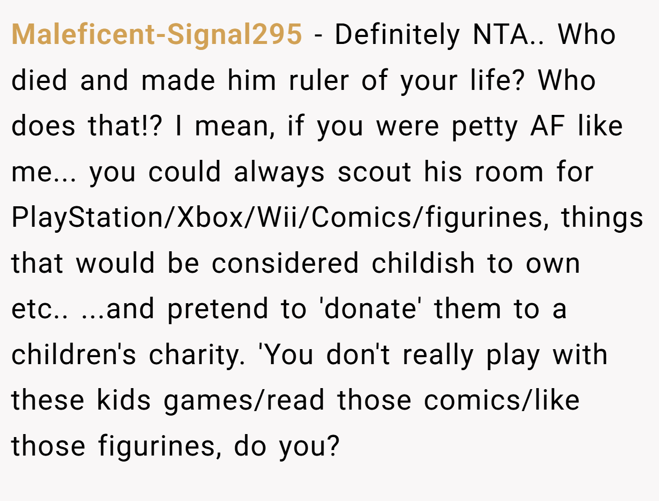 Maleficent-Signal295 - Definitely NTA.. Who died and made him ruler of your life? Who does that!? I mean, if you were petty AF like me... you could always scout his room for PlayStation/Xbox/Wii/Comics/figurines, things that would be considered childish to own etc.. ...and pretend to 'donate' them to a children's charity. 'You don't really play with these kids games/read those comics/like those figurines, do you?