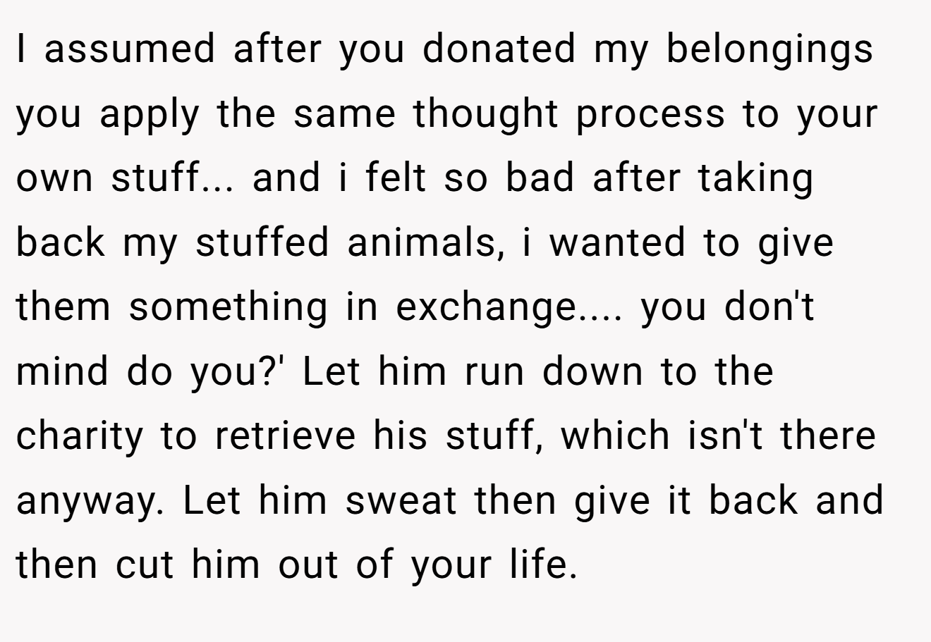 I assumed after you donated my belongings you apply the same thought process to your own stuff... and i felt so bad after taking back my stuffed animals, i wanted to give them something in exchange.... you don't mind do you?' Let him run down to the charity to retrieve his stuff, which isn't there anyway. Let him sweat then give it back and then cut him out of your life.