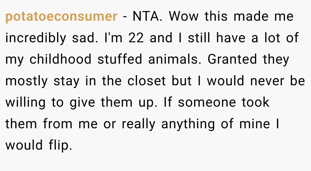 potatoeconsumer - NTA. Wow this made me incredibly sad. I'm 22 and I still have a lot of my childhood stuffed animals. Granted they mostly stay in the closet but I would never be willing to give them up. If someone took them from me or really anything of mine I would flip.