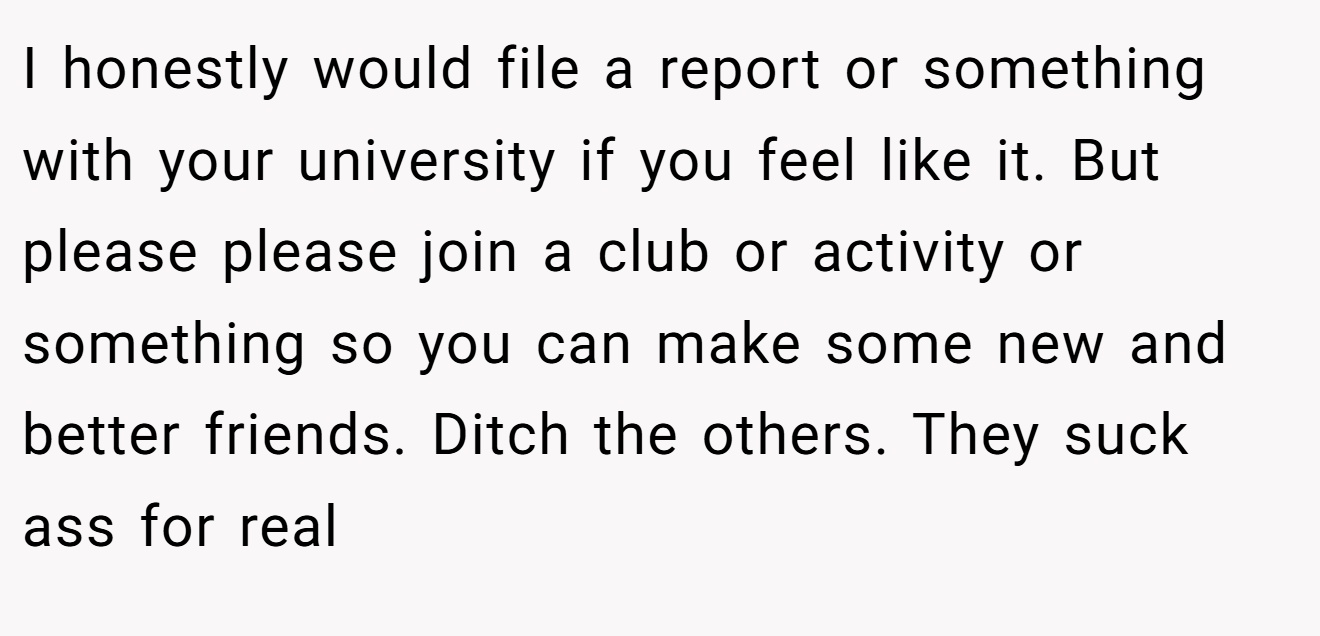 I honestly would file a report or something with your university if you feel like it. But please please join a club or activity or something so you can make some new and better friends. Ditch the others. They suck ass for real